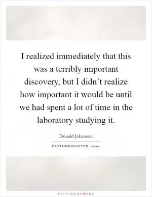 I realized immediately that this was a terribly important discovery, but I didn’t realize how important it would be until we had spent a lot of time in the laboratory studying it Picture Quote #1