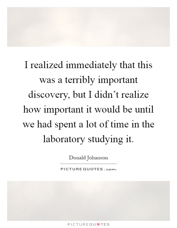 I realized immediately that this was a terribly important discovery, but I didn't realize how important it would be until we had spent a lot of time in the laboratory studying it Picture Quote #1