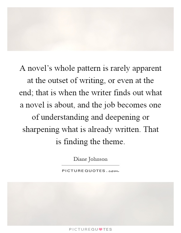 A novel's whole pattern is rarely apparent at the outset of writing, or even at the end; that is when the writer finds out what a novel is about, and the job becomes one of understanding and deepening or sharpening what is already written. That is finding the theme Picture Quote #1