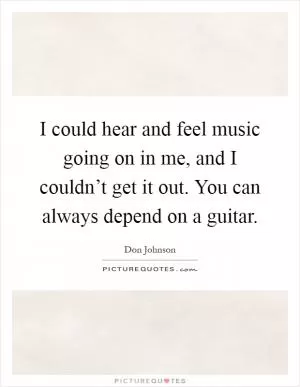 I could hear and feel music going on in me, and I couldn’t get it out. You can always depend on a guitar Picture Quote #1