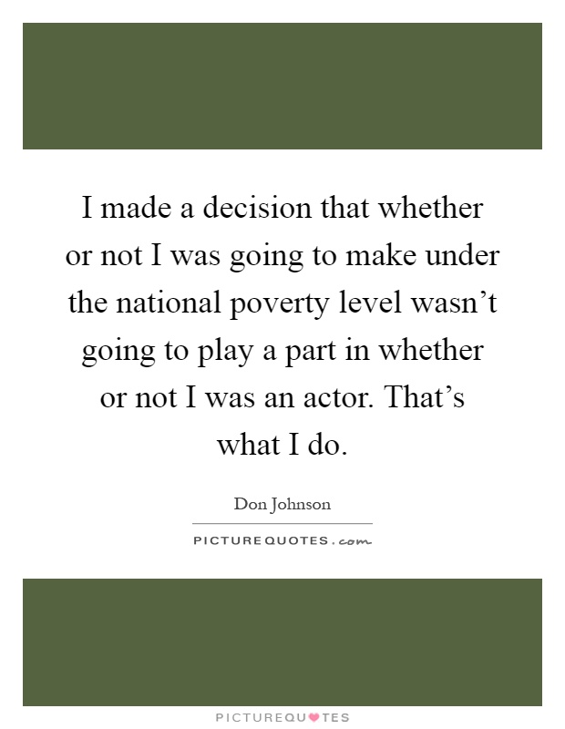 I made a decision that whether or not I was going to make under the national poverty level wasn't going to play a part in whether or not I was an actor. That's what I do Picture Quote #1