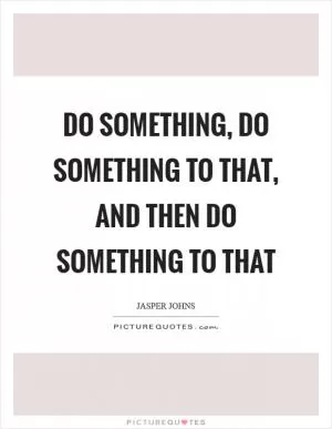 Do something, do something to that, and then do something to that Picture Quote #1