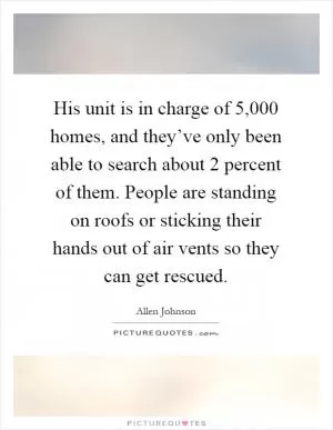 His unit is in charge of 5,000 homes, and they’ve only been able to search about 2 percent of them. People are standing on roofs or sticking their hands out of air vents so they can get rescued Picture Quote #1