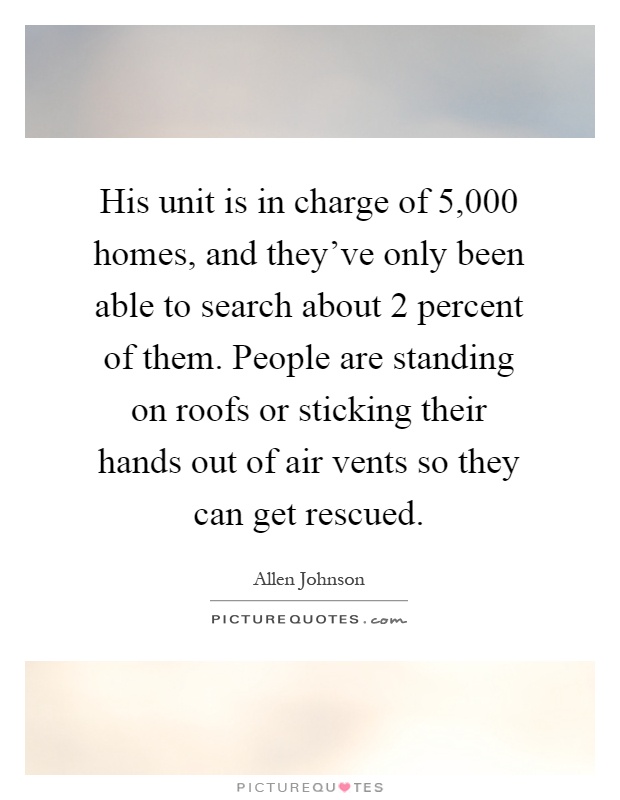 His unit is in charge of 5,000 homes, and they've only been able to search about 2 percent of them. People are standing on roofs or sticking their hands out of air vents so they can get rescued Picture Quote #1
