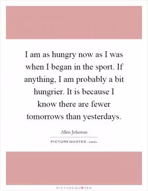 I am as hungry now as I was when I began in the sport. If anything, I am probably a bit hungrier. It is because I know there are fewer tomorrows than yesterdays Picture Quote #1