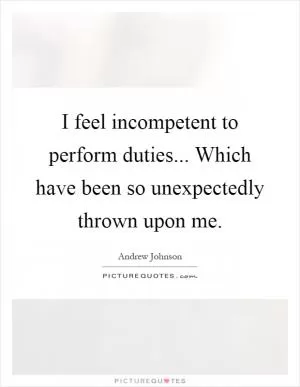 I feel incompetent to perform duties... Which have been so unexpectedly thrown upon me Picture Quote #1