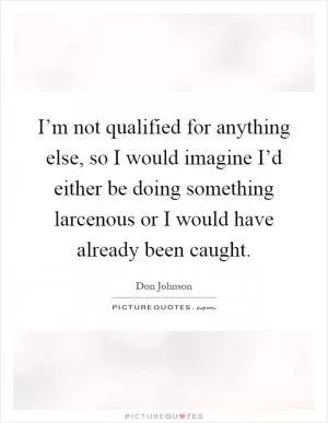 I’m not qualified for anything else, so I would imagine I’d either be doing something larcenous or I would have already been caught Picture Quote #1