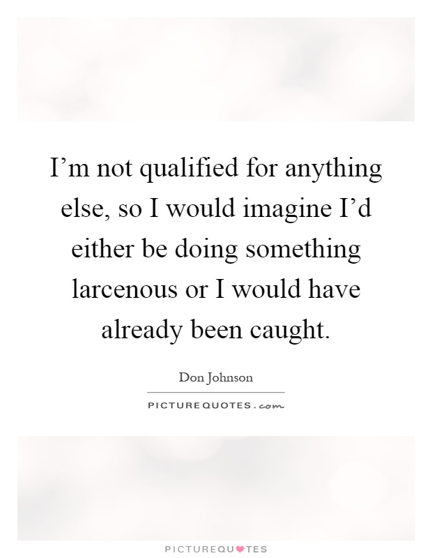 I'm not qualified for anything else, so I would imagine I'd either be doing something larcenous or I would have already been caught Picture Quote #1