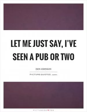 Let me just say, I’ve seen a pub or two Picture Quote #1
