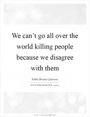 We can’t go all over the world killing people because we disagree with them Picture Quote #1