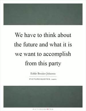 We have to think about the future and what it is we want to accomplish from this party Picture Quote #1