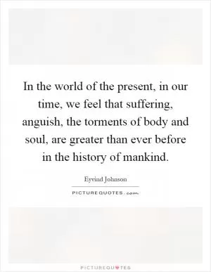 In the world of the present, in our time, we feel that suffering, anguish, the torments of body and soul, are greater than ever before in the history of mankind Picture Quote #1