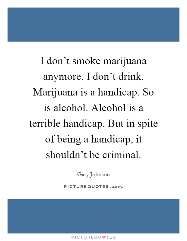 I don't smoke marijuana anymore. I don't drink. Marijuana is a handicap. So is alcohol. Alcohol is a terrible handicap. But in spite of being a handicap, it shouldn't be criminal Picture Quote #1