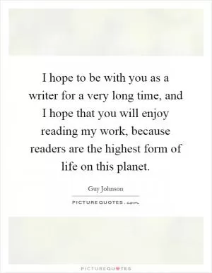 I hope to be with you as a writer for a very long time, and I hope that you will enjoy reading my work, because readers are the highest form of life on this planet Picture Quote #1