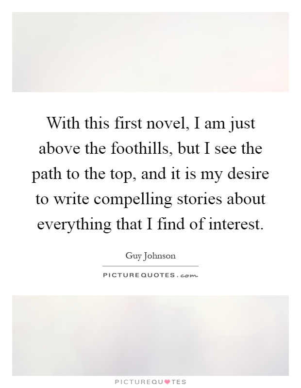 With this first novel, I am just above the foothills, but I see the path to the top, and it is my desire to write compelling stories about everything that I find of interest Picture Quote #1