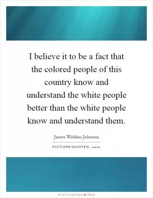 I believe it to be a fact that the colored people of this country know and understand the white people better than the white people know and understand them Picture Quote #1