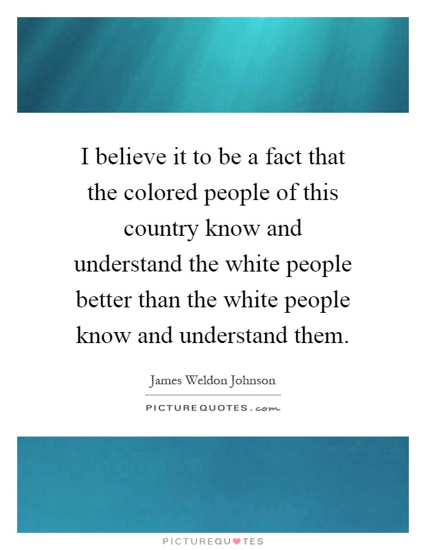 I believe it to be a fact that the colored people of this country know and understand the white people better than the white people know and understand them Picture Quote #1
