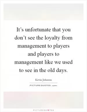 It’s unfortunate that you don’t see the loyalty from management to players and players to management like we used to see in the old days Picture Quote #1