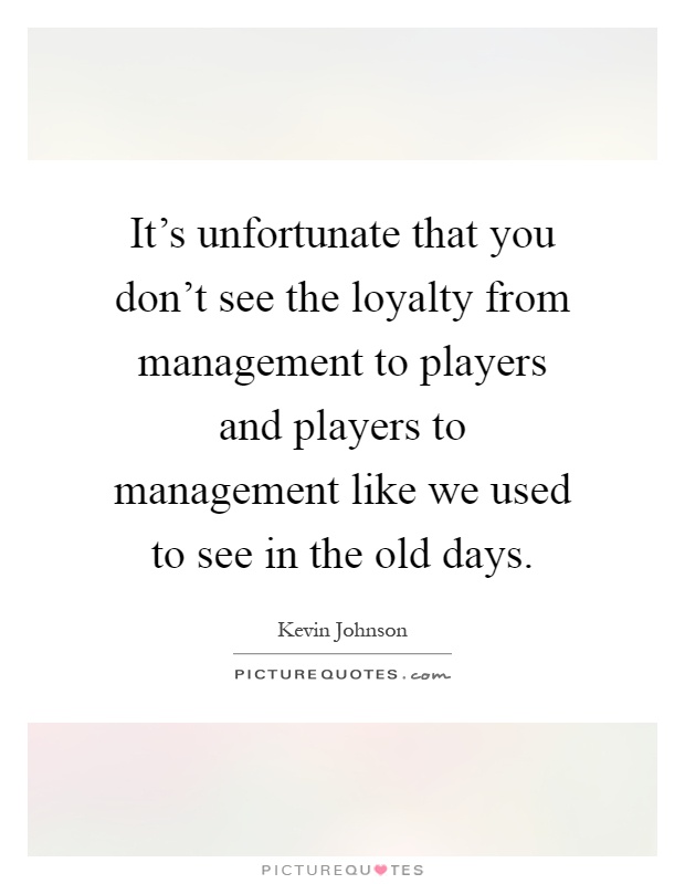 It's unfortunate that you don't see the loyalty from management to players and players to management like we used to see in the old days Picture Quote #1