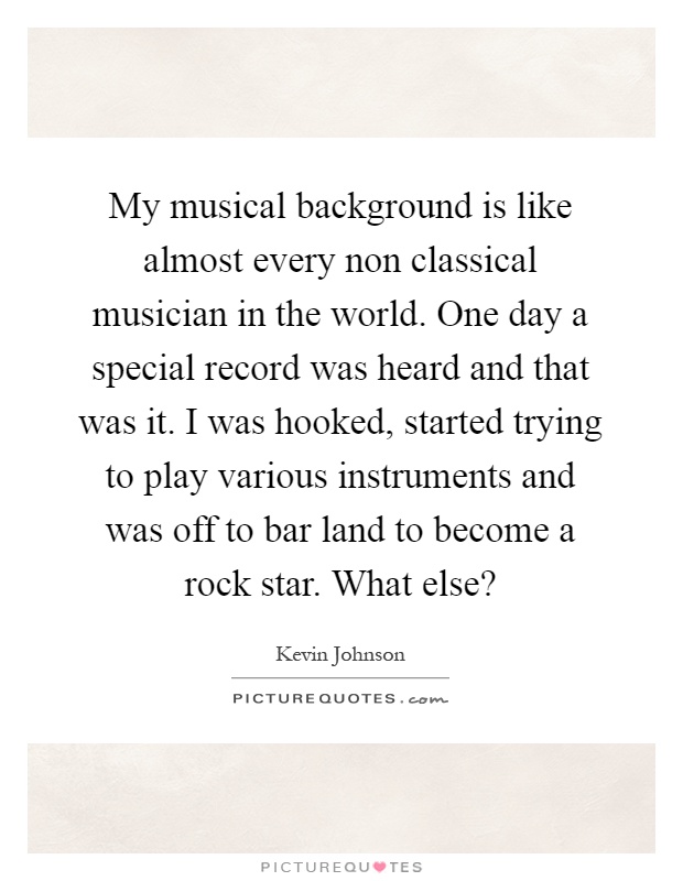 My musical background is like almost every non classical musician in the world. One day a special record was heard and that was it. I was hooked, started trying to play various instruments and was off to bar land to become a rock star. What else? Picture Quote #1