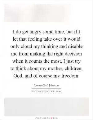 I do get angry some time, but if I let that feeling take over it would only cloud my thinking and disable me from making the right decision when it counts the most. I just try to think about my mother, children, God, and of course my freedom Picture Quote #1
