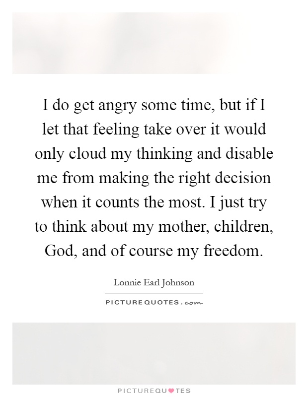 I do get angry some time, but if I let that feeling take over it would only cloud my thinking and disable me from making the right decision when it counts the most. I just try to think about my mother, children, God, and of course my freedom Picture Quote #1