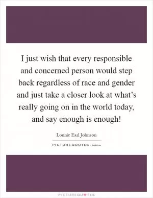 I just wish that every responsible and concerned person would step back regardless of race and gender and just take a closer look at what’s really going on in the world today, and say enough is enough! Picture Quote #1
