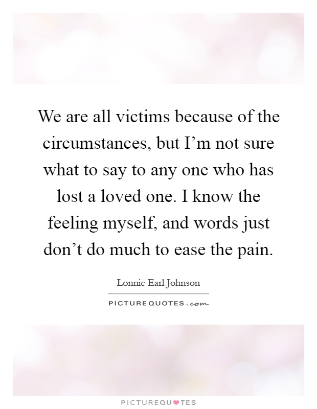 We are all victims because of the circumstances, but I'm not sure what to say to any one who has lost a loved one. I know the feeling myself, and words just don't do much to ease the pain Picture Quote #1