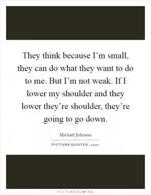 They think because I’m small, they can do what they want to do to me. But I’m not weak. If I lower my shoulder and they lower they’re shoulder, they’re going to go down Picture Quote #1