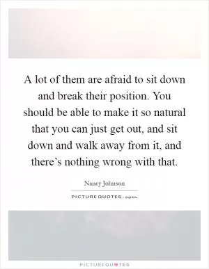 A lot of them are afraid to sit down and break their position. You should be able to make it so natural that you can just get out, and sit down and walk away from it, and there’s nothing wrong with that Picture Quote #1