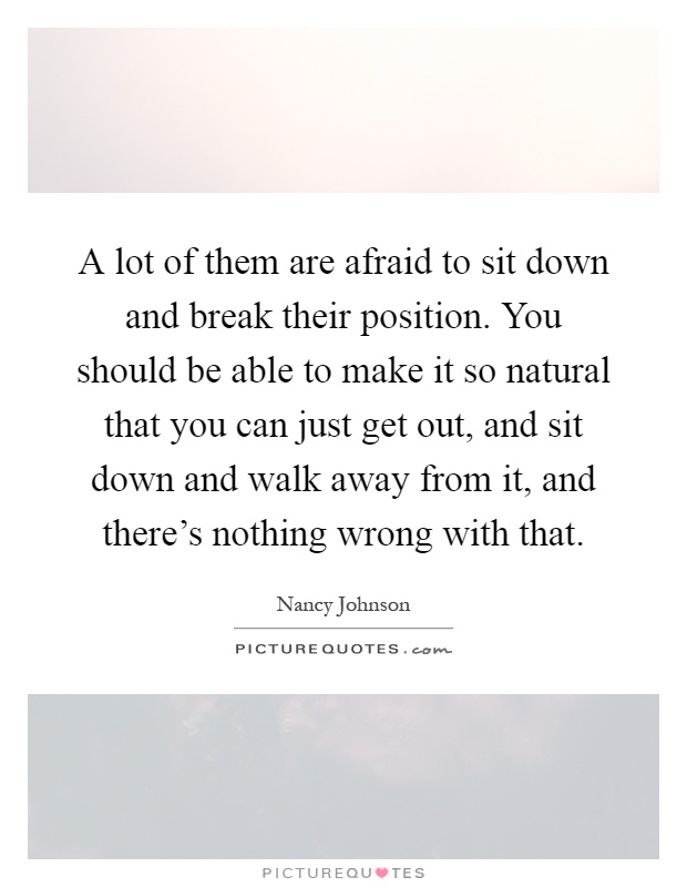 A lot of them are afraid to sit down and break their position. You should be able to make it so natural that you can just get out, and sit down and walk away from it, and there's nothing wrong with that Picture Quote #1