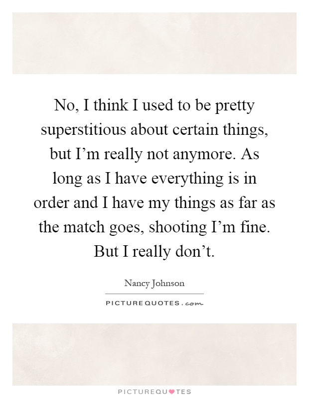 No, I think I used to be pretty superstitious about certain things, but I'm really not anymore. As long as I have everything is in order and I have my things as far as the match goes, shooting I'm fine. But I really don't Picture Quote #1