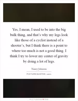 Yes, I mean, I used to be into the big bulk thing, and that’s why my legs look like those of a cyclist instead of a shooter’s, but I think there is a point to where too much is not a good thing. I think I try to lower my center of gravity by doing a lot of legs Picture Quote #1