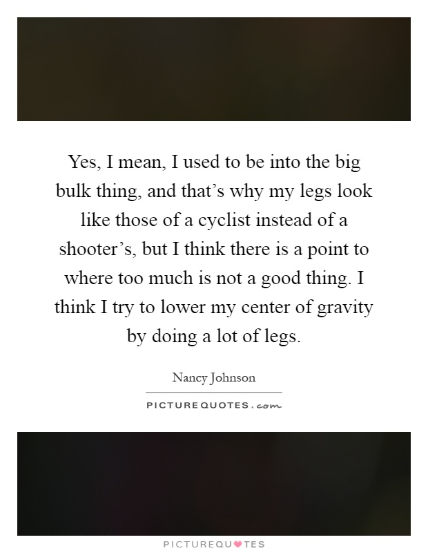 Yes, I mean, I used to be into the big bulk thing, and that's why my legs look like those of a cyclist instead of a shooter's, but I think there is a point to where too much is not a good thing. I think I try to lower my center of gravity by doing a lot of legs Picture Quote #1