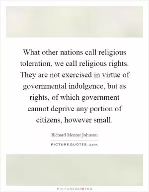 What other nations call religious toleration, we call religious rights. They are not exercised in virtue of governmental indulgence, but as rights, of which government cannot deprive any portion of citizens, however small Picture Quote #1