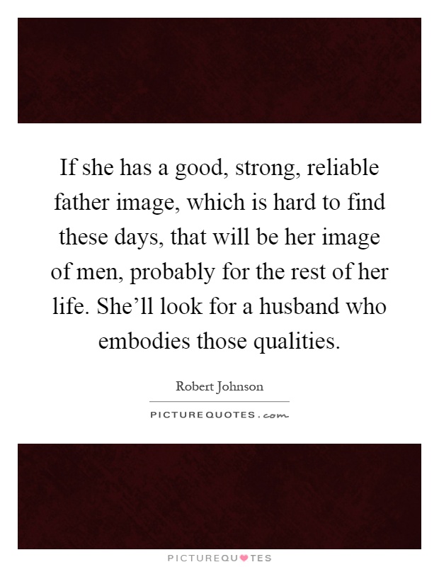 If she has a good, strong, reliable father image, which is hard to find these days, that will be her image of men, probably for the rest of her life. She'll look for a husband who embodies those qualities Picture Quote #1