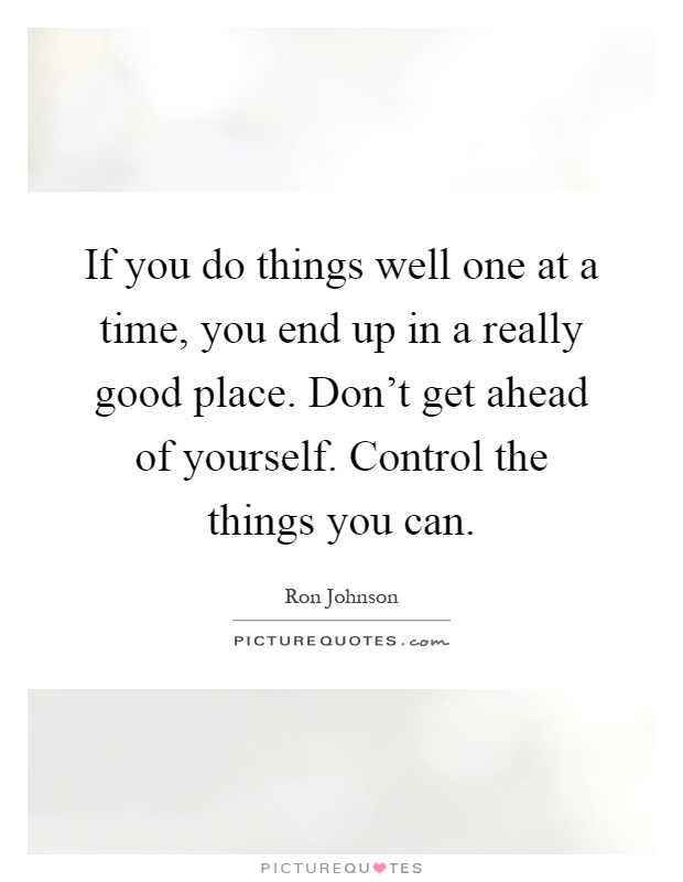 If you do things well one at a time, you end up in a really good place. Don't get ahead of yourself. Control the things you can Picture Quote #1