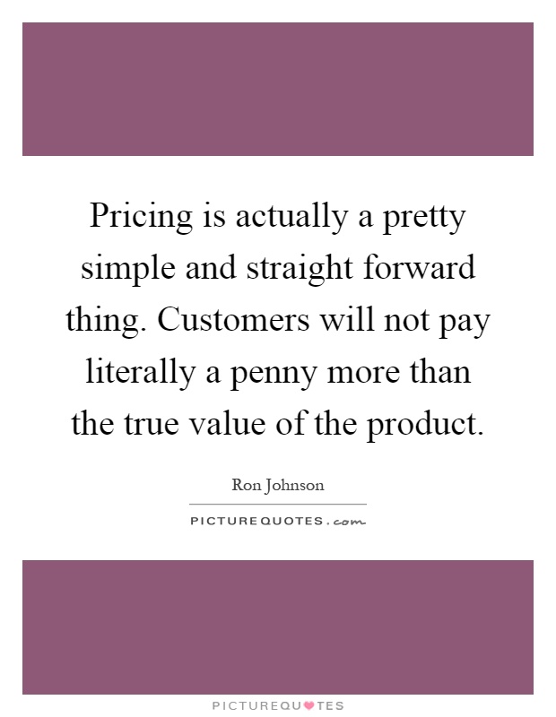 Pricing is actually a pretty simple and straight forward thing. Customers will not pay literally a penny more than the true value of the product Picture Quote #1