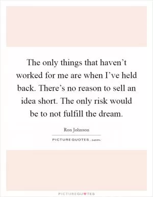 The only things that haven’t worked for me are when I’ve held back. There’s no reason to sell an idea short. The only risk would be to not fulfill the dream Picture Quote #1