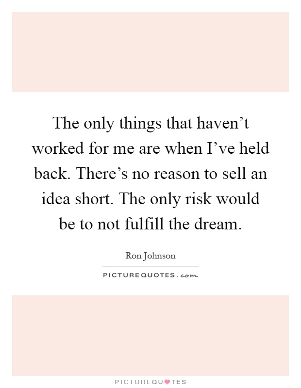 The only things that haven't worked for me are when I've held back. There's no reason to sell an idea short. The only risk would be to not fulfill the dream Picture Quote #1