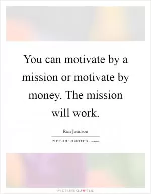 You can motivate by a mission or motivate by money. The mission will work Picture Quote #1