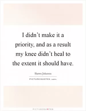 I didn’t make it a priority, and as a result my knee didn’t heal to the extent it should have Picture Quote #1