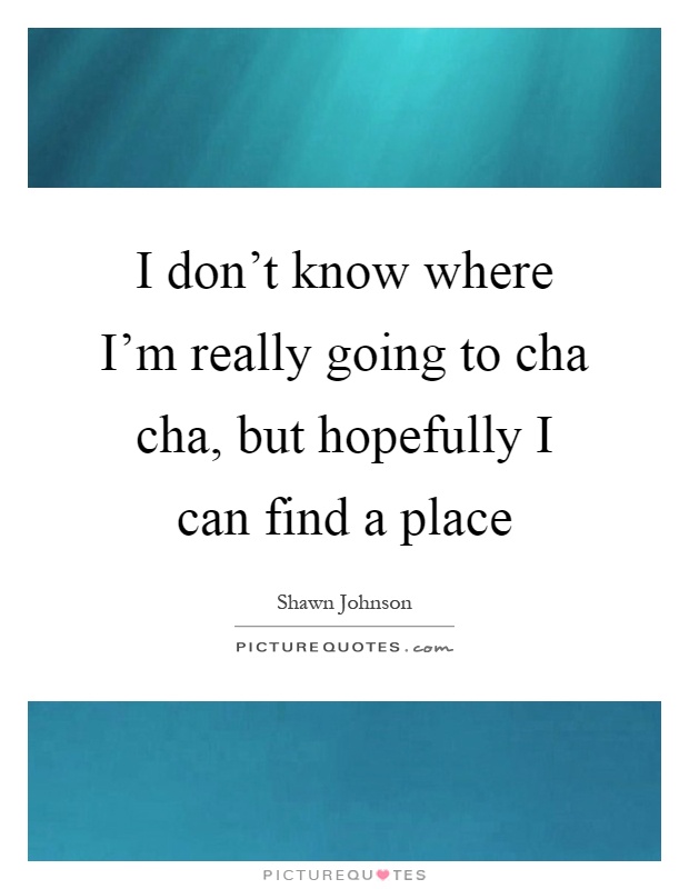 I don't know where I'm really going to cha cha, but hopefully I can find a place Picture Quote #1