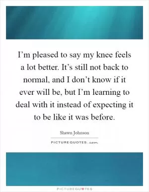 I’m pleased to say my knee feels a lot better. It’s still not back to normal, and I don’t know if it ever will be, but I’m learning to deal with it instead of expecting it to be like it was before Picture Quote #1