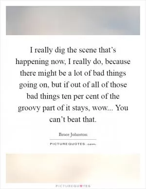 I really dig the scene that’s happening now, I really do, because there might be a lot of bad things going on, but if out of all of those bad things ten per cent of the groovy part of it stays, wow... You can’t beat that Picture Quote #1