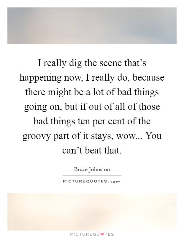 I really dig the scene that's happening now, I really do, because there might be a lot of bad things going on, but if out of all of those bad things ten per cent of the groovy part of it stays, wow... You can't beat that Picture Quote #1