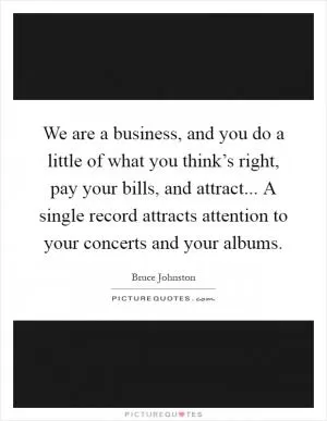 We are a business, and you do a little of what you think’s right, pay your bills, and attract... A single record attracts attention to your concerts and your albums Picture Quote #1