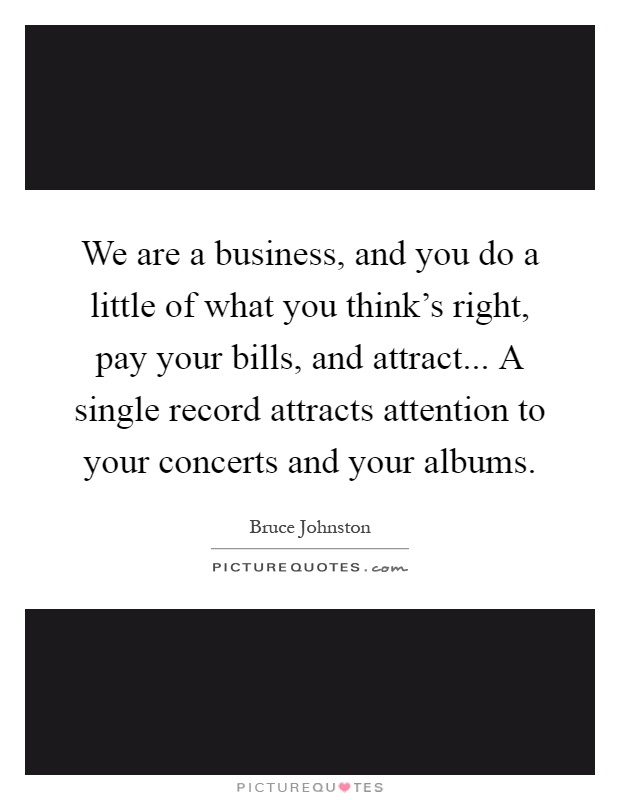 We are a business, and you do a little of what you think's right, pay your bills, and attract... A single record attracts attention to your concerts and your albums Picture Quote #1