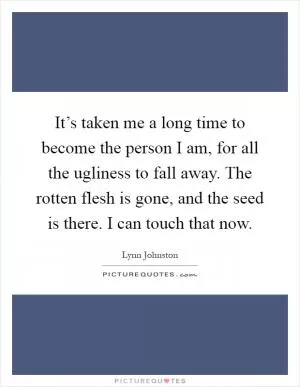 It’s taken me a long time to become the person I am, for all the ugliness to fall away. The rotten flesh is gone, and the seed is there. I can touch that now Picture Quote #1