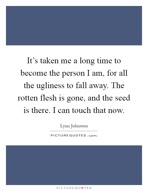 It's taken me a long time to become the person I am, for all the ugliness to fall away. The rotten flesh is gone, and the seed is there. I can touch that now Picture Quote #1